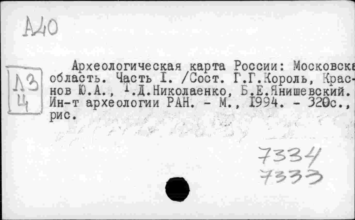 ﻿MO
ц
Археологическая карта России: Московок область. Часть I. /Сост. Г.Г.Король, Крас нов Ю.А., МД.Николаенко, Б.Е.Ннишевскйй. Ин-т археологии РАН. - М., 1994. - 320с., рис.
